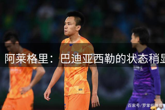 阿莱格里：巴迪亚西勒的状态稍显落后，他需要一些时间调整